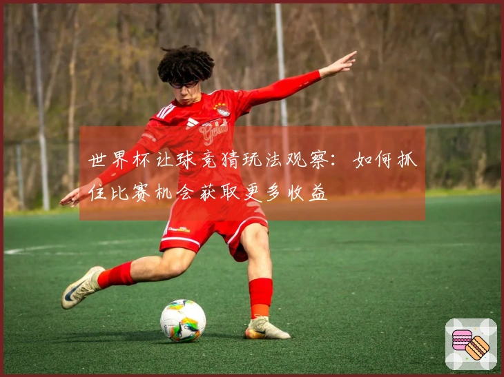 世界杯让球竞猜玩法观察：如何抓住比赛机会获取更多收益