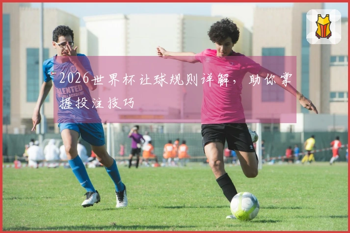 2026世界杯让球规则详解，助你掌握投注技巧