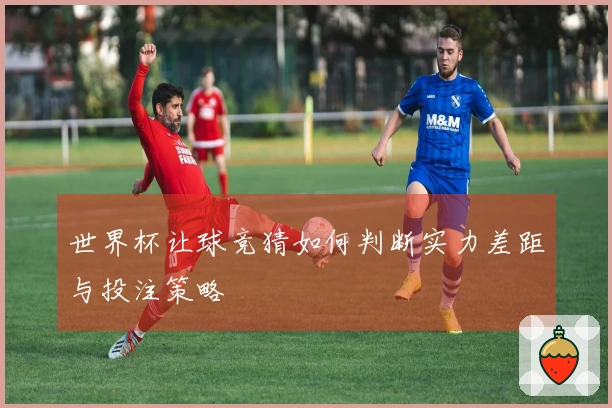 世界杯让球竞猜如何判断实力差距与投注策略